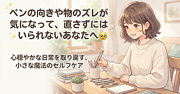 「ペンの向きや物のズレが気になって、直さずにはいられないあなたへ」心穏やかな日常を取り戻す、小さな魔法のセルフケア 🥺✨